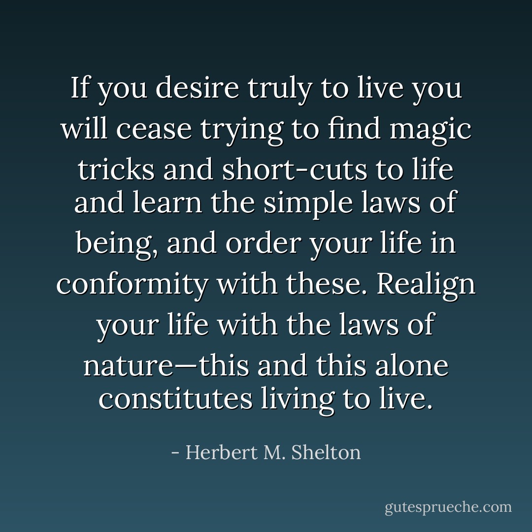 If you desire truly to live you will cease trying to find magic tricks and short-cuts to life and learn the simple laws of being, and order your life in conformity with these. Realign your life with the laws of nature—this and this alone constitutes living to live. - Herbert M. Shelton