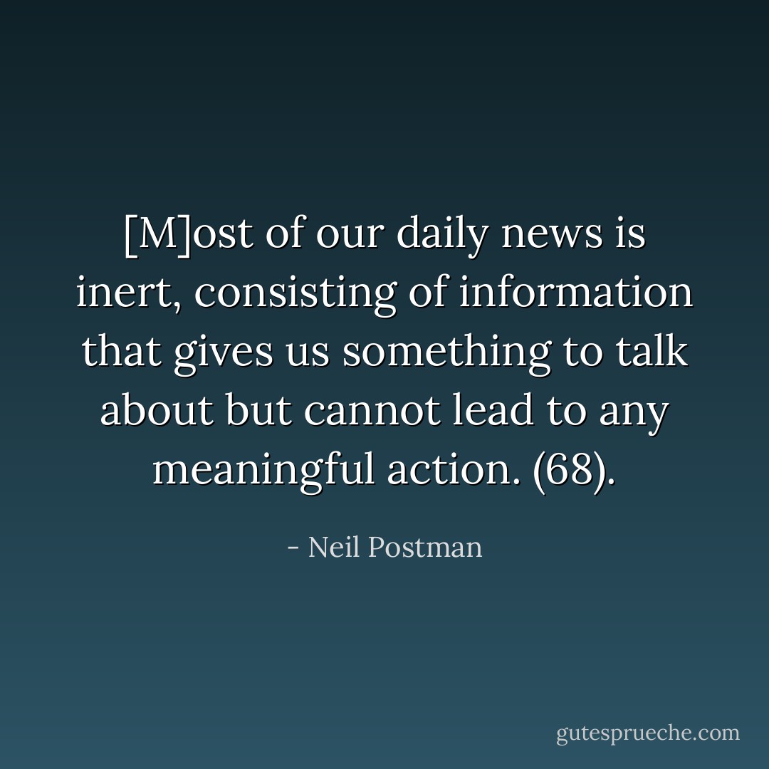 [M]ost of our daily news is inert, consisting of information that gives us something to talk about but cannot lead to any meaningful action. (68). - Neil Postman
