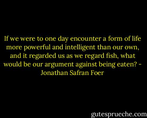 If we were to one day encounter a form of life more powerful and intelligent than our own, and it regarded us as we regard fish, what would be our argument against being eaten? - Jonathan Safran Foer
