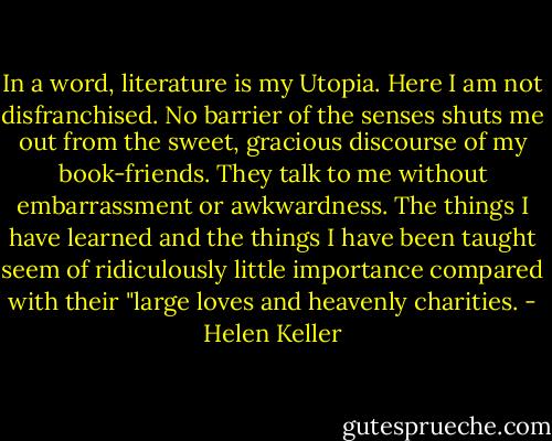 In a word, literature is my Utopia. Here I am not disfranchised. No barrier of the senses shuts me out from the sweet, gracious discourse of my book-friends. They talk to me without embarrassment or awkwardness. The things I have learned and the things I have been taught seem of ridiculously little importance compared with their "large loves and heavenly charities. - Helen Keller