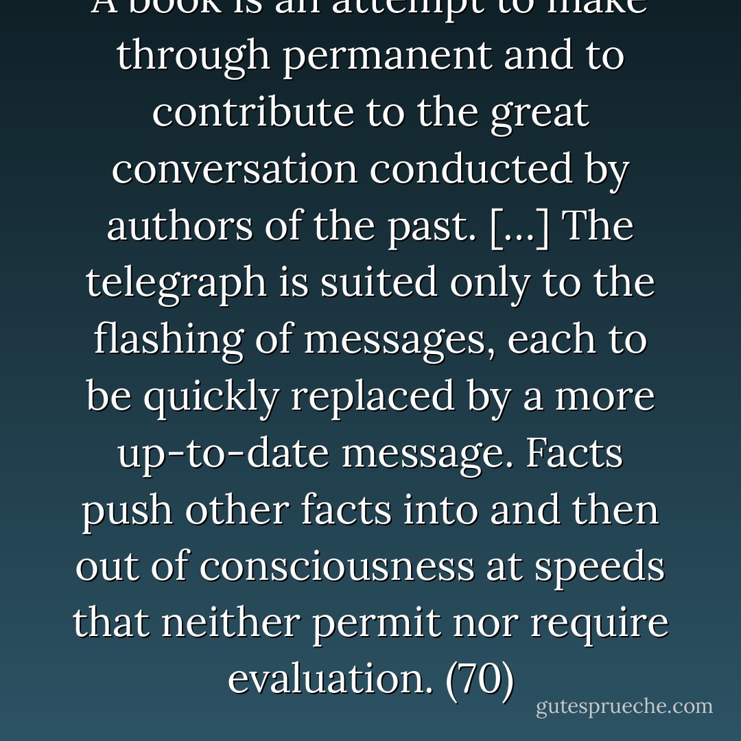 A book is an attempt to make through permanent and to contribute to the great conversation conducted by authors of the past. […] The telegraph is suited only to the flashing of messages, each to be quickly replaced by a more up-to-date message. Facts push other facts into and then out of consciousness at speeds that neither permit nor require evaluation. (70) - Neil Postman