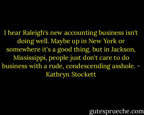 I hear Raleigh's new accounting business isn't doing well. Maybe up in New York or somewhere it's a good thing, but in Jackson, Mississippi, people just don't care to do business with a rude, condescending asshole. - Kathryn Stockett