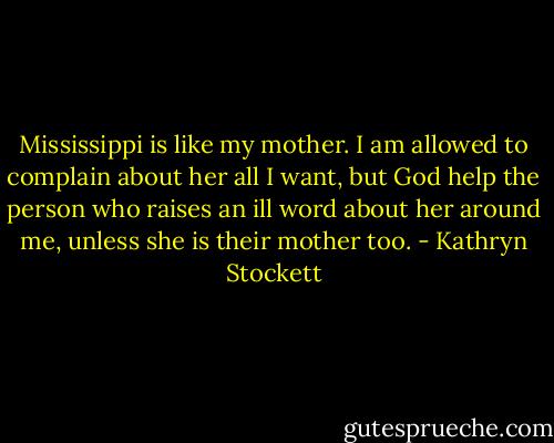 Mississippi is like my mother. I am allowed to complain about her all I want, but God help the person who raises an ill word about her around me, unless she is their mother too. - Kathryn Stockett
