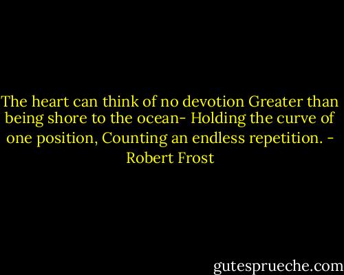 The heart can think of no devotion<br />Greater than being shore to the ocean-<br />Holding the curve of one position,<br />Counting an endless repetition. - Robert Frost