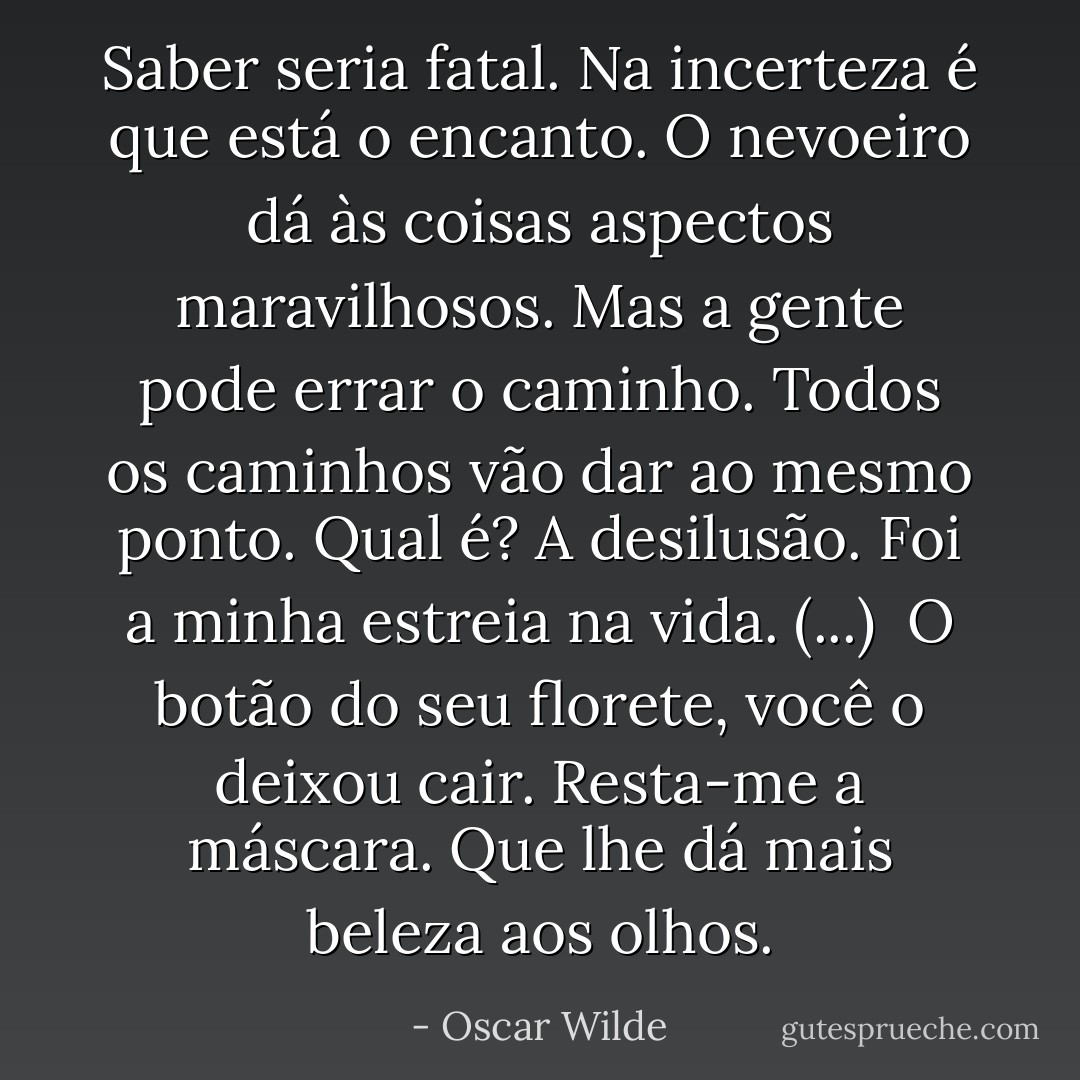 Saber seria fatal. Na incerteza é que está o encanto. O nevoeiro dá às coisas aspectos maravilhosos.<br />Mas a gente pode errar o caminho.<br />Todos os caminhos vão dar ao mesmo ponto.<br />Qual é?<br />A desilusão.<br />Foi a minha estreia na vida.<br />(...)<br /> O botão do seu florete, você o deixou cair.<br />Resta-me a máscara.<br />Que lhe dá mais beleza aos olhos. - Oscar Wilde