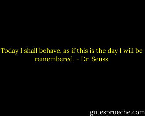 Today I shall behave, as if this is the day I will be remembered. - Dr. Seuss