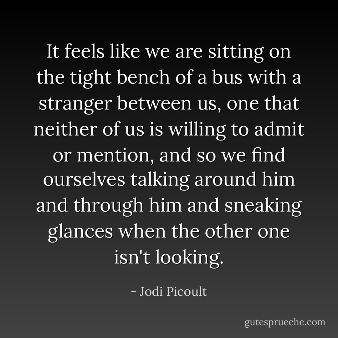 It feels like we are sitting on the tight bench of a bus with a stranger between us, one that neither of us is willing to admit or mention, and so we find ourselves talking around him and through him and sneaking glances when the other one isn't looking. - Jodi Picoult