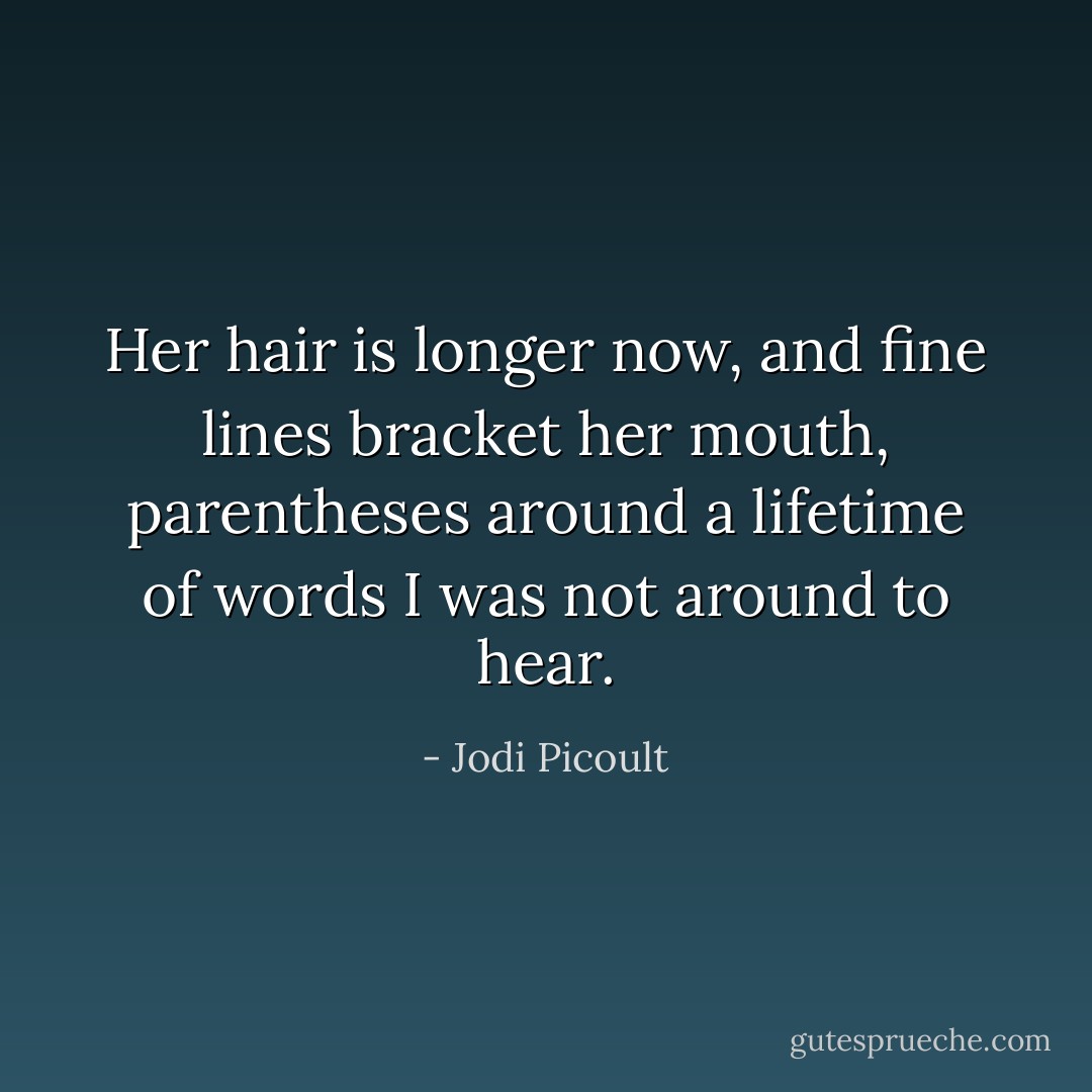 Her hair is longer now, and fine lines bracket her mouth, parentheses around a lifetime of words I was not around to hear. - Jodi Picoult