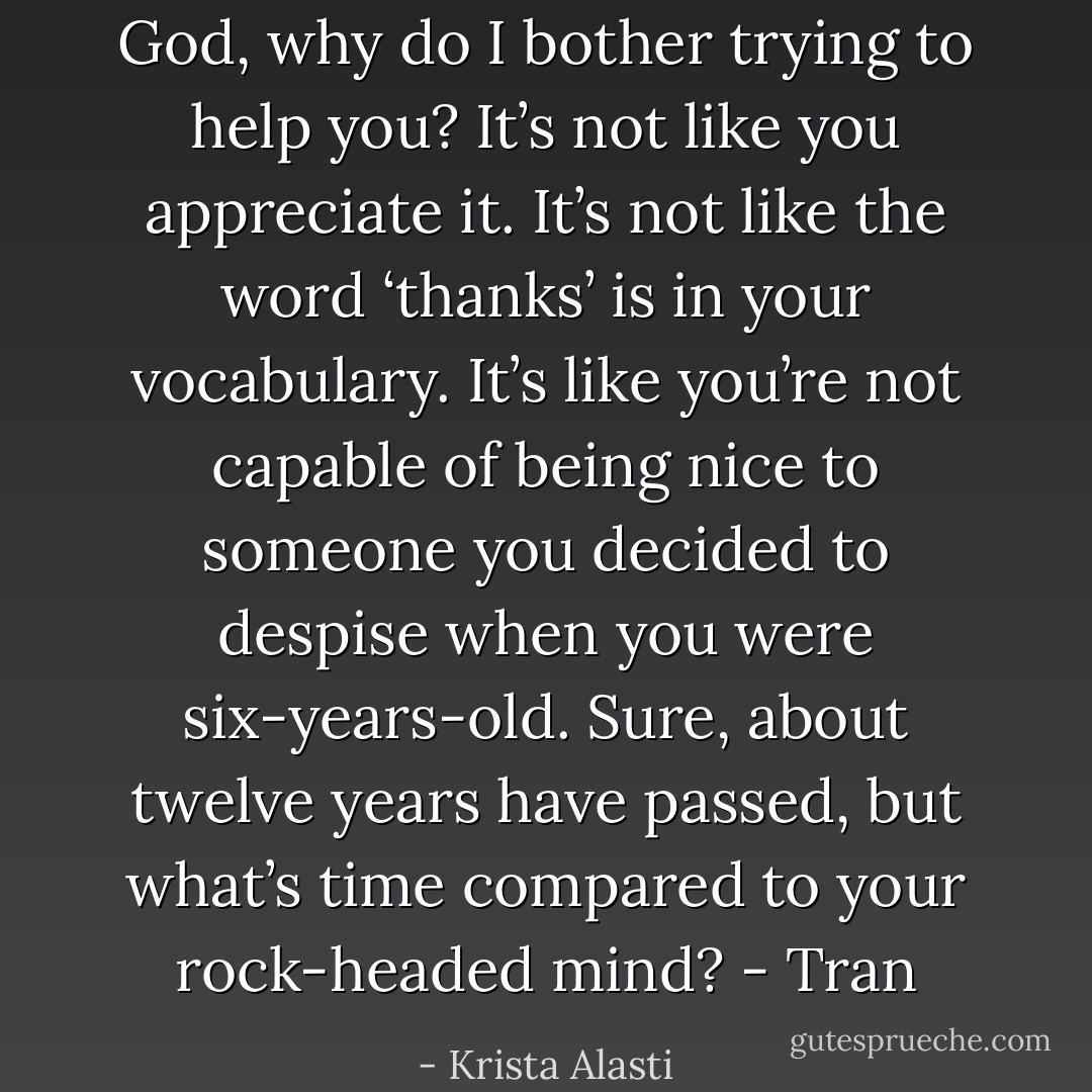 God, why do I bother trying to help you? It’s not like you appreciate it. It’s not like the word ‘thanks’ is in your vocabulary. It’s like you’re not capable of being nice to someone you decided to despise when you were six-years-old. Sure, about twelve years have passed, but what’s time compared to your rock-headed mind? - Tran - Krista Alasti