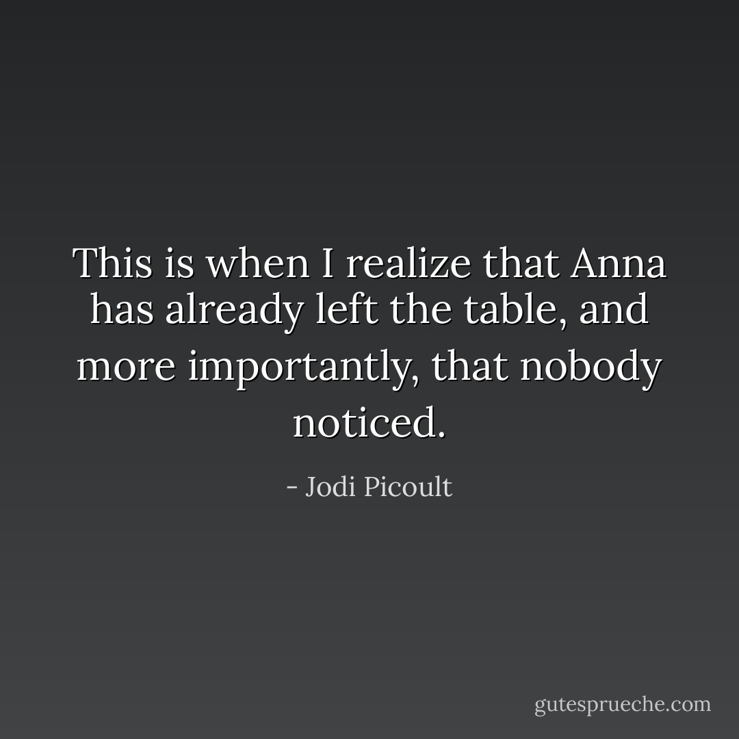 This is when I realize that Anna has already left the table, and more importantly, that nobody noticed. - Jodi Picoult