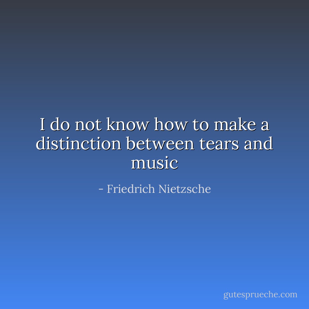 I do not know how to make a distinction between tears and music﻿ - Friedrich Nietzsche