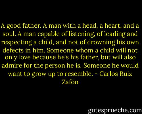 A good father. A man with a head, a heart, and a soul. A man capable of listening, of leading and respecting a child, and not of drowning his own defects in him. Someone whom a child will not only love because he's his father, but will also admire for the person he is. Someone he would want to grow up to resemble. - Carlos Ruiz Zafón