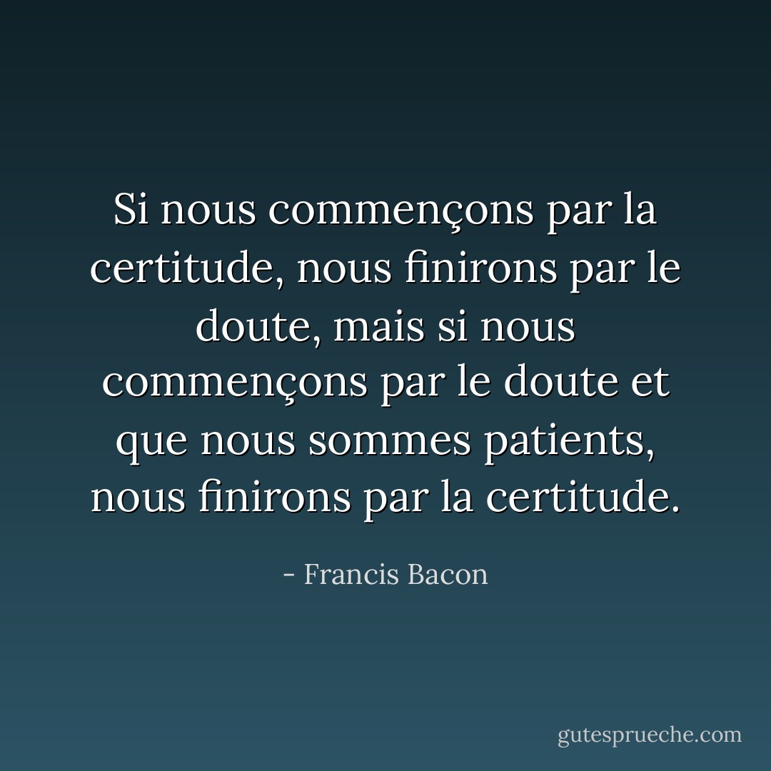 Si nous commençons par la certitude, nous finirons par le doute, mais si nous commençons par le doute et que nous sommes patients, nous finirons par la certitude. - Francis Bacon