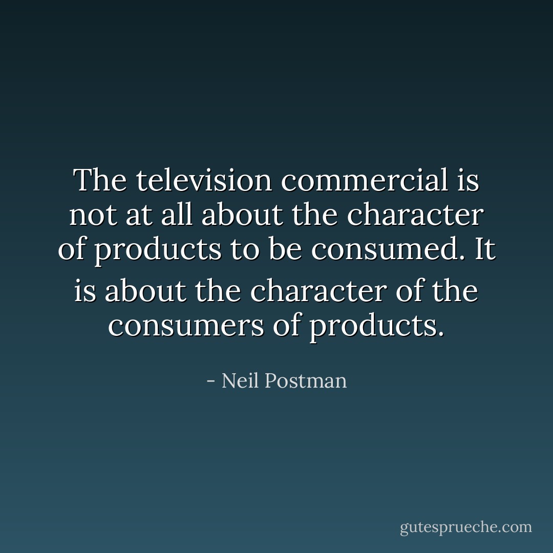 The television commercial is not at all about the character of products to be consumed. It is about the character of the consumers of products. - Neil Postman