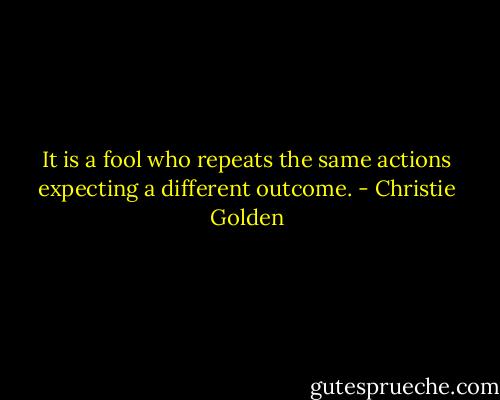 It is a fool who repeats the same actions expecting a different outcome. - Christie Golden