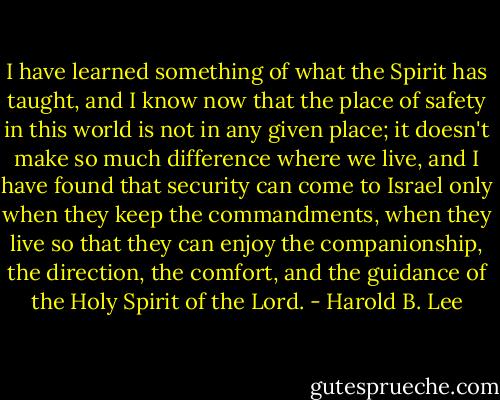 I have learned something of what the Spirit has taught, and I know now that the place of safety in this world is not in any given place; it doesn't make so much difference where we live, and I have found that security can come to Israel only when they keep the commandments, when they live so that they can enjoy the companionship, the direction, the comfort, and the guidance of the Holy Spirit of the Lord. - Harold B. Lee