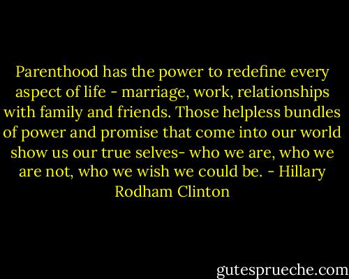 Parenthood has the power to redefine every aspect of life - marriage, work, relationships with family and friends. Those helpless bundles of power and promise that come into our world show us our true selves- who we are, who we are not, who we wish we could be. - Hillary Rodham Clinton