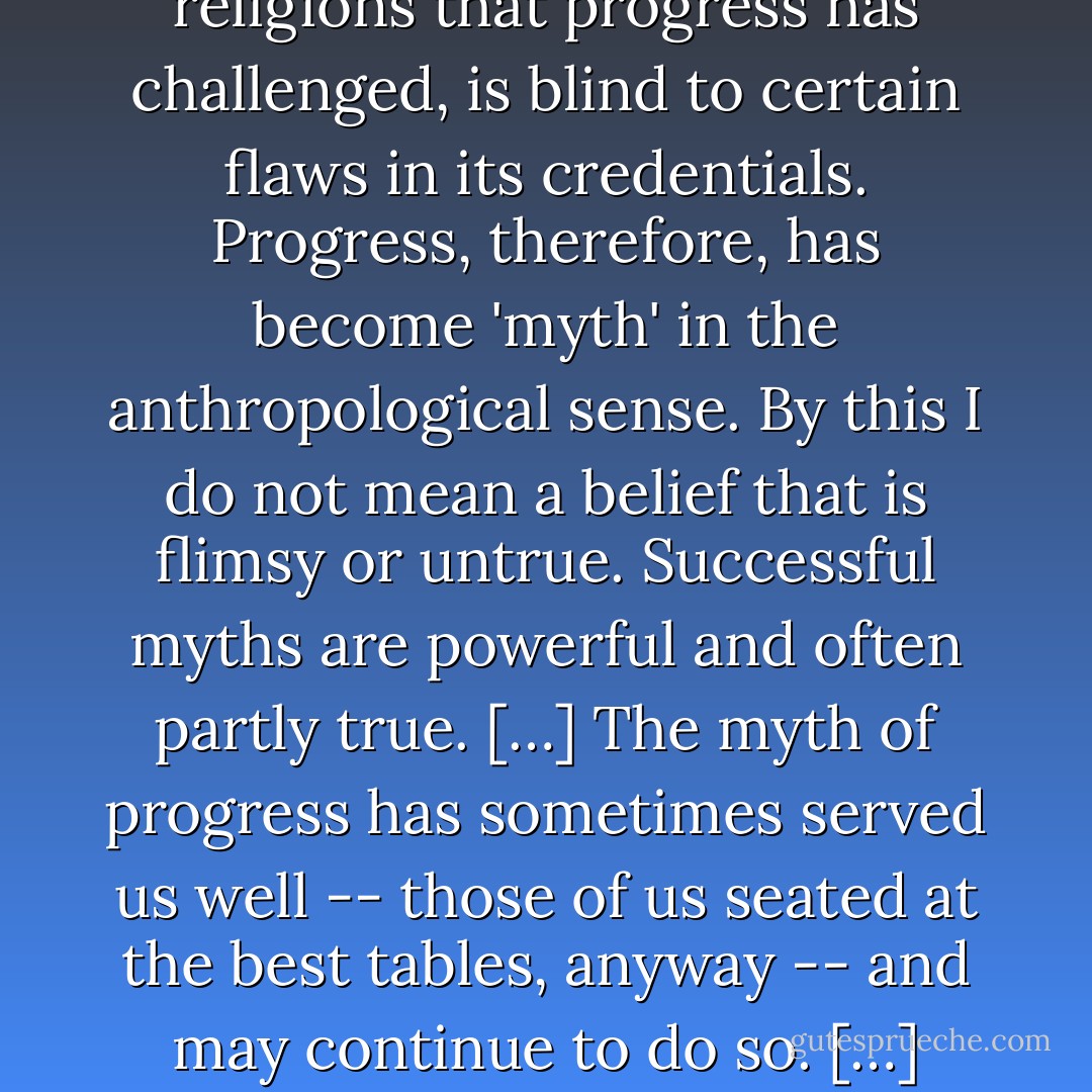 Our practical faith in progress has ramified and hardened into an ideology -- a secular religion which, like the religions that progress has challenged, is blind to certain flaws in its credentials. Progress, therefore, has become 'myth' in the anthropological sense. By this I do not mean a belief that is flimsy or untrue. Successful myths are powerful and often partly true. […] The myth of progress has sometimes served us well -- those of us seated at the best tables, anyway -- and may continue to do so. […] Progress has an internal logic that can lead beyond reason to catastrophe. (4-5) - Ronald Wright