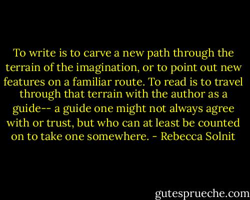 To write is to carve a new path through the terrain of the imagination, or to point out new features on a familiar route. To read is to travel through that terrain with the author as a guide-- a guide one might not always agree with or trust, but who can at least be counted on to take one somewhere. - Rebecca Solnit