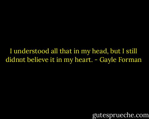 I understood all that in my head, but I still didn‟t believe it in my heart. - Gayle Forman