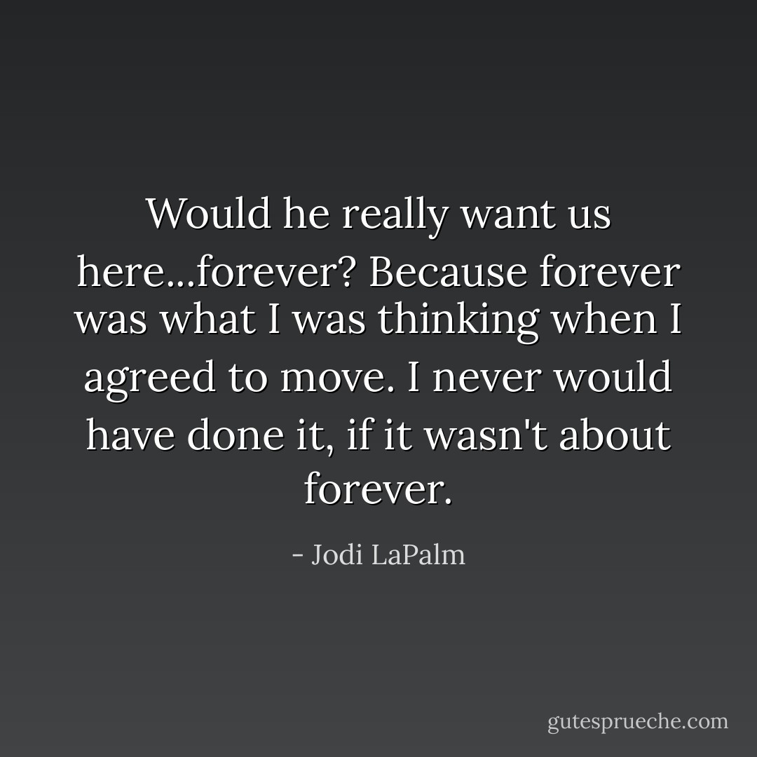 Would he really want us here...forever? Because forever was what I was thinking when I agreed to move. I never would have done it, if it wasn't about forever. - Jodi LaPalm