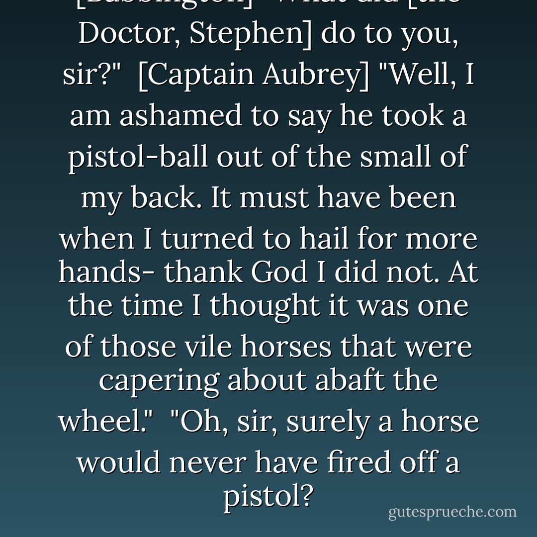 [Babbington] "What did [the Doctor, Stephen] do to you, sir?"<br /><br />[Captain Aubrey] "Well, I am ashamed to say he took a pistol-ball out of the small of my back. It must have been when I turned to hail for more hands- thank God I did not. At the time I thought it was one of those vile horses that were capering about abaft the wheel."<br /><br />"Oh, sir, surely a horse would never have fired off a pistol? - Patrick O'Brian