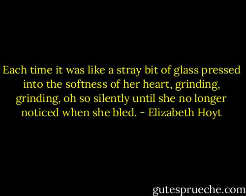 Each time it was like a stray bit of glass pressed into the softness of her heart, grinding, grinding, oh so silently until she no longer noticed when she bled. - Elizabeth Hoyt