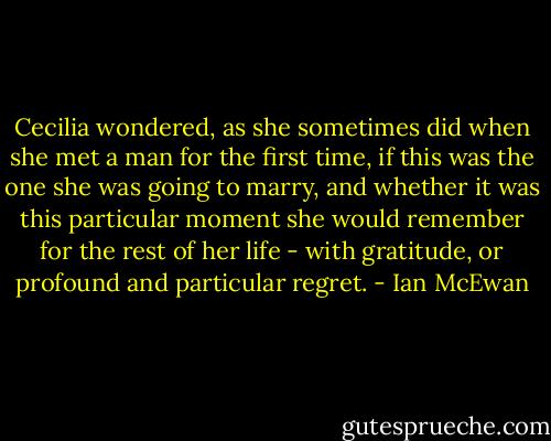 Cecilia wondered, as she sometimes did when she met a man for the first time, if this was the one she was going to marry, and whether it was this particular moment she would remember for the rest of her life - with gratitude, or profound and particular regret. - Ian McEwan