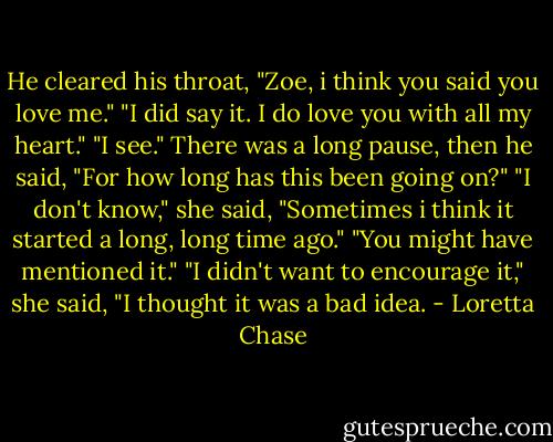 He cleared his throat, "Zoe, i think you said you love me."<br />"I did say it. I do love you with all my heart."<br />"I see." There was a long pause, then he said, "For how long has this been going on?"<br />"I don't know," she said, "Sometimes i think it started a long, long time ago."<br />"You might have mentioned it."<br />"I didn't want to encourage it," she said, "I thought it was a bad idea. - Loretta Chase