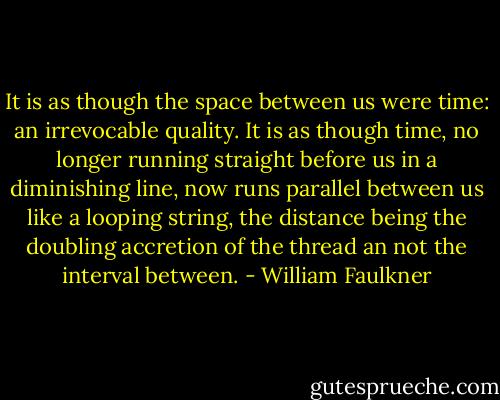 It is as though the space between us were time: an irrevocable quality. It is as though time, no longer running straight before us in a diminishing line, now runs parallel between us like a looping string, the distance being the doubling accretion of the thread an not the interval between. - William Faulkner