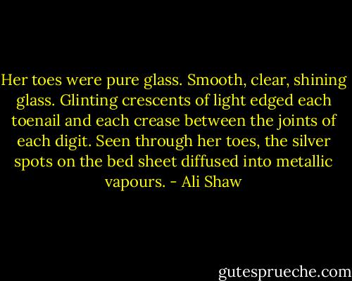 Her toes were pure glass. Smooth, clear, shining glass. Glinting crescents of light edged each toenail and each crease between the joints of each digit. Seen through her toes, the silver spots on the bed sheet diffused into metallic vapours. - Ali Shaw