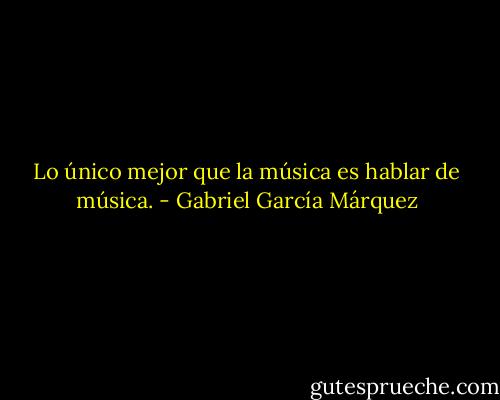 Lo único mejor que la música es hablar de música. - Gabriel García Márquez