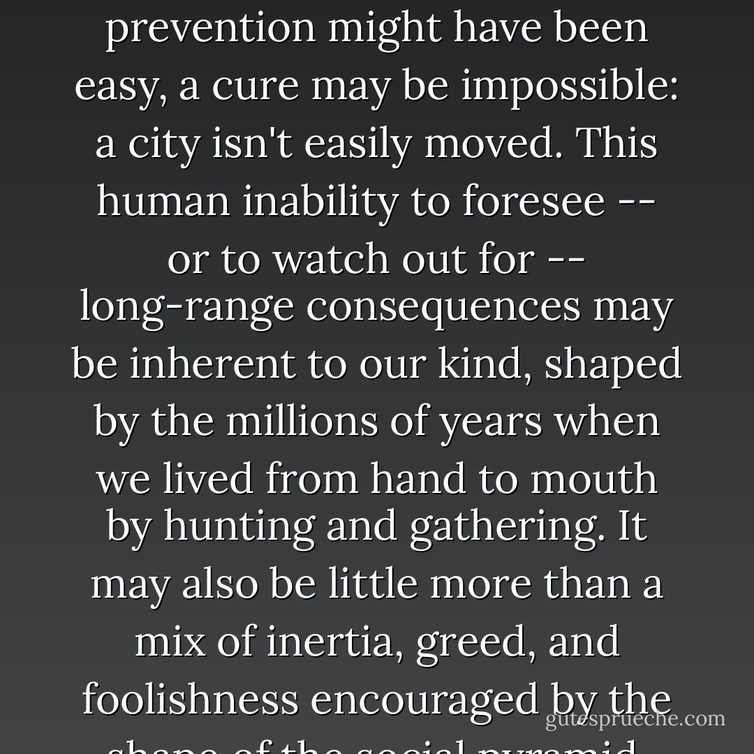Civilization is an experiment, a very recent way of life in the human career, and it has a habit of walking into what I am calling progress traps. A small village on good land beside a river is a good idea; but when the village grows into a city and paves over the good land, it becomes a bad idea. While prevention might have been easy, a cure may be impossible: a city isn't easily moved. This human inability to foresee -- or to watch out for -- long-range consequences may be inherent to our kind, shaped by the millions of years when we lived from hand to mouth by hunting and gathering. It may also be little more than a mix of inertia, greed, and foolishness encouraged by the shape of the social pyramid. The concentration of power at the top of large-scale societies gives the elite a vested interest in the status quo; they continue to prosper in darkening times long after the environment and general populace begin to suffer. (109) - Ronald Wright