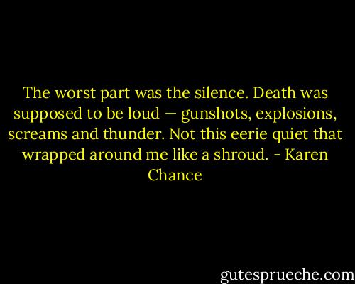 The worst part was the silence. Death was supposed to be loud — gunshots, explosions, screams and thunder. Not this eerie quiet that wrapped around me like a shroud. - Karen Chance