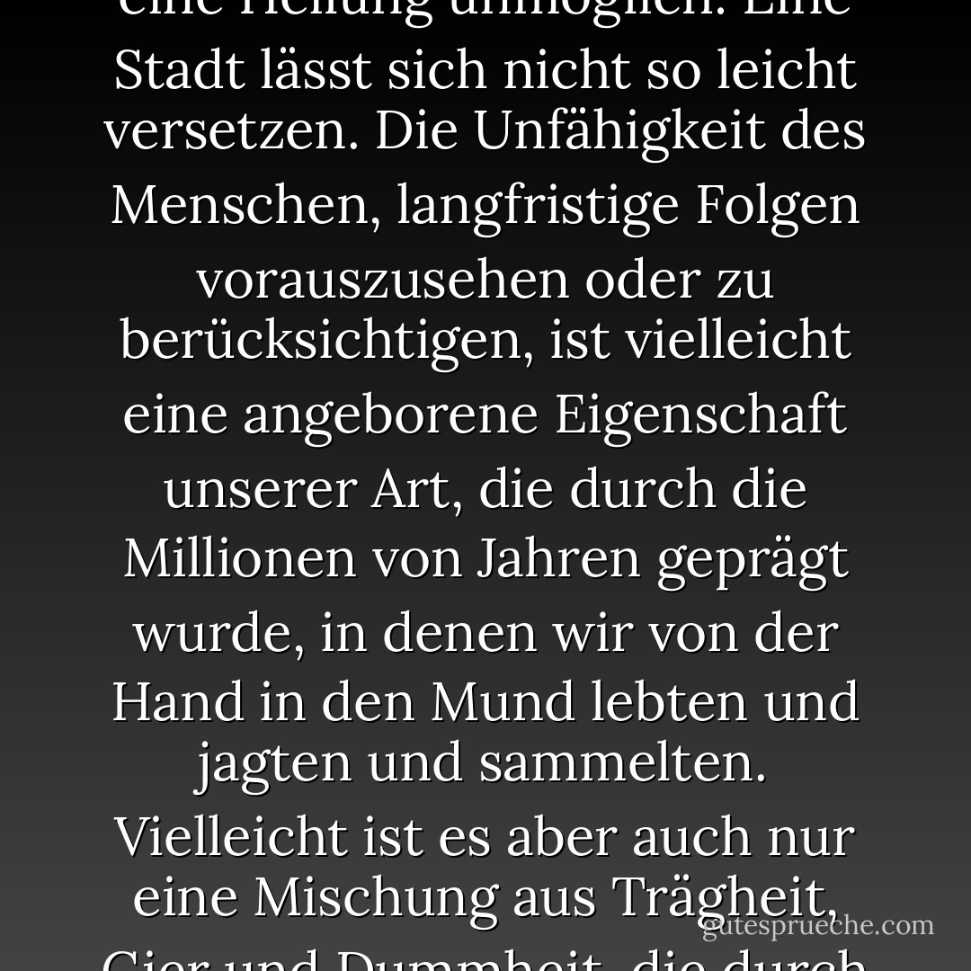 Die Zivilisation ist ein Experiment, eine sehr junge Lebensform in der menschlichen Laufbahn, und sie hat die Angewohnheit, in etwas hineinzulaufen, das ich als Fortschrittsfalle bezeichne. Ein kleines Dorf auf gutem Land an einem Fluss ist eine gute Idee; aber wenn das Dorf zu einer Stadt heranwächst und das gute Land zubetoniert, wird es eine schlechte Idee. Während es einfach gewesen wäre, dies zu verhindern, ist eine Heilung unmöglich: Eine Stadt lässt sich nicht so leicht versetzen. Die Unfähigkeit des Menschen, langfristige Folgen vorauszusehen oder zu berücksichtigen, ist vielleicht eine angeborene Eigenschaft unserer Art, die durch die Millionen von Jahren geprägt wurde, in denen wir von der Hand in den Mund lebten und jagten und sammelten. Vielleicht ist es aber auch nur eine Mischung aus Trägheit, Gier und Dummheit, die durch die Form der Gesellschaftspyramide gefördert wird. Durch die Machtkonzentration an der Spitze großer Gesellschaften hat die Elite ein ureigenes Interesse am Status quo; sie fährt fort, in dunkler werdenden Zeiten zu gedeihen, lange nachdem die Umwelt und die allgemeine Bevölkerung zu leiden beginnen. (109) - Ronald Wright<