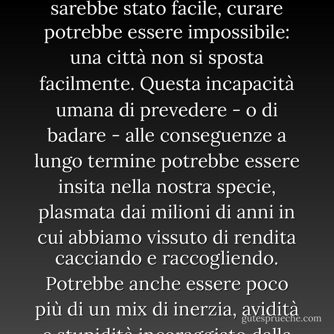 La civiltà è un esperimento, un modo di vivere molto recente nella carriera umana, e ha l'abitudine di cadere in quelle che io chiamo trappole del progresso. Un piccolo villaggio su un buon terreno accanto a un fiume è una buona idea; ma quando il villaggio cresce e diventa una città e spiana il buon terreno, diventa una cattiva idea. Mentre prevenire sarebbe stato facile, curare potrebbe essere impossibile: una città non si sposta facilmente. Questa incapacità umana di prevedere - o di badare - alle conseguenze a lungo termine potrebbe essere insita nella nostra specie, plasmata dai milioni di anni in cui abbiamo vissuto di rendita cacciando e raccogliendo. Potrebbe anche essere poco più di un mix di inerzia, avidità e stupidità incoraggiato dalla forma della piramide sociale. La concentrazione di potere ai vertici delle società su larga scala conferisce all'élite un interesse acquisito nello status quo; essa continua a prosperare in tempi bui molto tempo dopo che l'ambiente e la popolazione in generale iniziano a soffrire. (109) - Ronald Wright