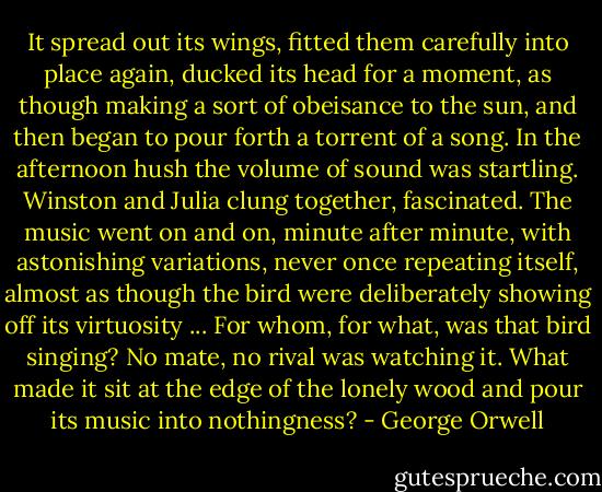 It spread out its wings, fitted them carefully into place again, ducked its head for a moment, as though making a sort of obeisance to the sun, and then began to pour forth a torrent of a song. In the afternoon hush the volume of sound was startling. Winston and Julia clung together, fascinated. The music went on and on, minute after minute, with astonishing variations, never once repeating itself, almost as though the bird were deliberately showing off its virtuosity ... For whom, for what, was that bird singing? No mate, no rival was watching it. What made it sit at the edge of the lonely wood and pour its music into nothingness? - George Orwell