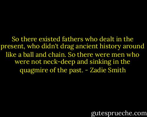 So there existed fathers who dealt in the present, who didn't drag ancient history around like a ball and chain. So there were men who were not neck-deep and sinking in the quagmire of the past. - Zadie Smith