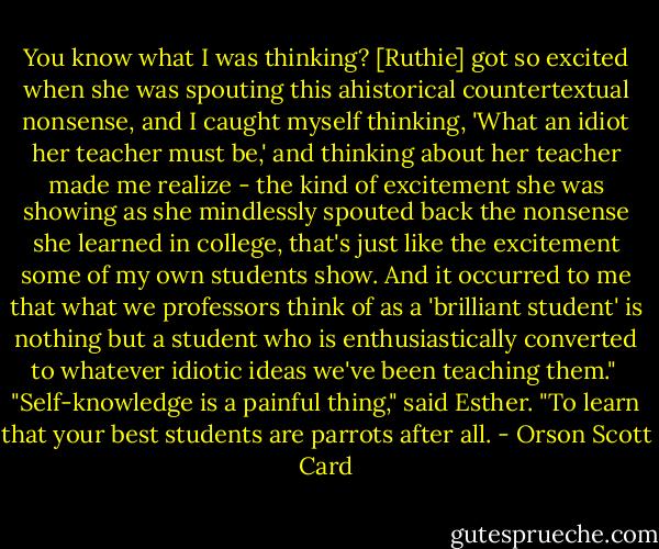 You know what I was thinking? [Ruthie] got so excited when she was spouting this ahistorical countertextual nonsense, and I caught myself thinking, 'What an idiot her teacher must be,' and thinking about her teacher made me realize - the kind of excitement she was showing as she mindlessly spouted back the nonsense she learned in college, that's just like the excitement some of my own students show. And it occurred to me that what we professors think of as a 'brilliant student' is nothing but a student who is enthusiastically converted to whatever idiotic ideas we've been teaching them."<br /><br />"Self-knowledge is a painful thing," said Esther. "To learn that your best students are parrots after all. - Orson Scott Card