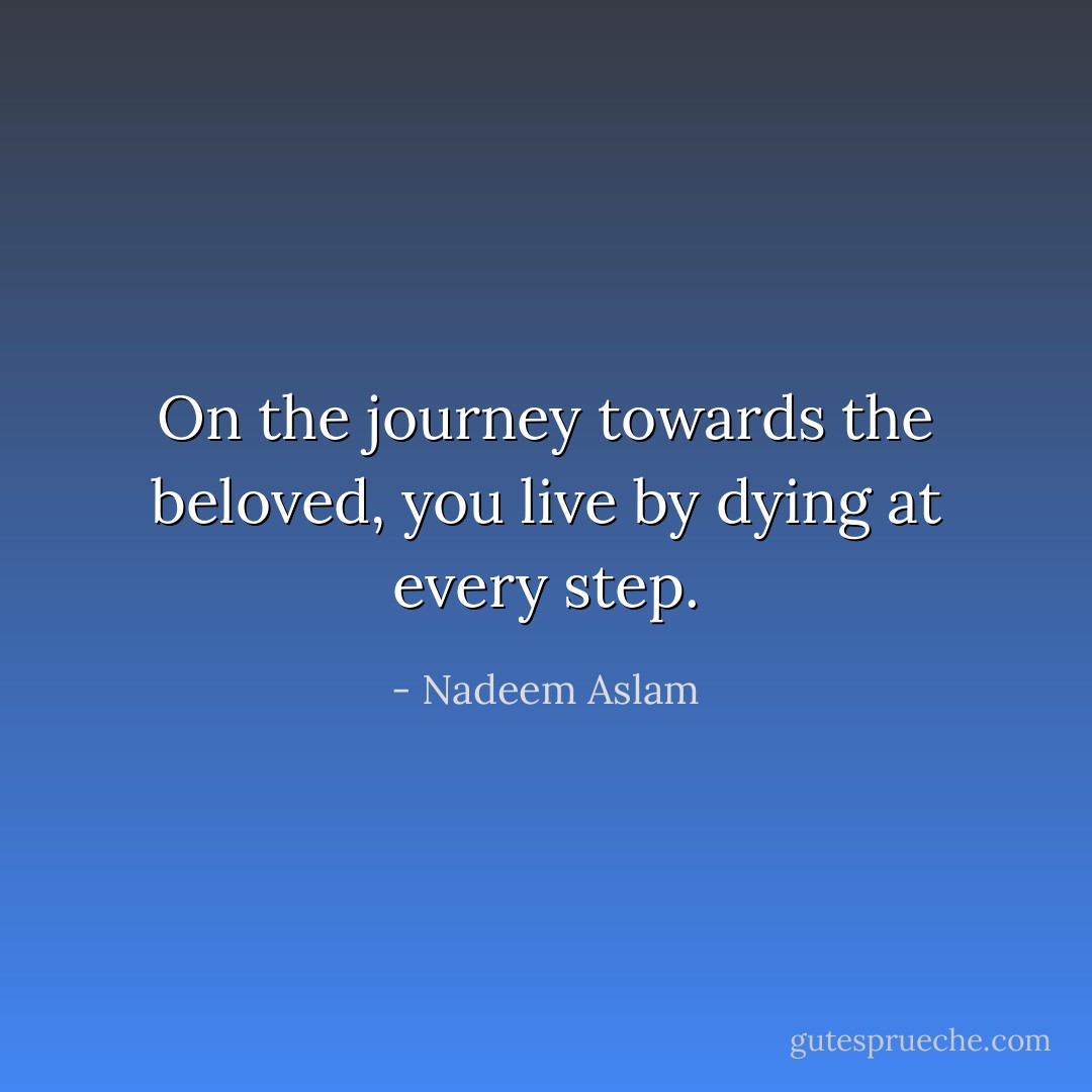 On the journey towards the beloved, you live by dying at every step. - Nadeem Aslam