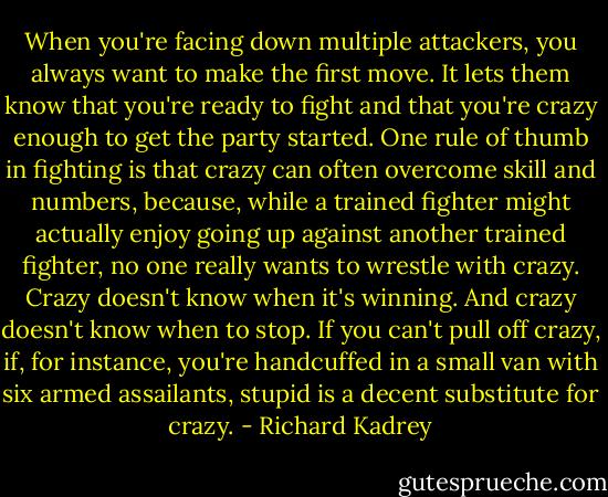 When you're facing down multiple attackers, you always want to make the first move. It lets them know that you're ready to fight and that you're crazy enough to get the party started. One rule of thumb in fighting is that crazy can often overcome skill and numbers, because, while a trained fighter might actually enjoy going up against another trained fighter, no one really wants to wrestle with crazy. Crazy doesn't know when it's winning. And crazy doesn't know when to stop. If you can't pull off crazy, if, for instance, you're handcuffed in a small van with six armed assailants, stupid is a decent substitute for crazy. - Richard Kadrey