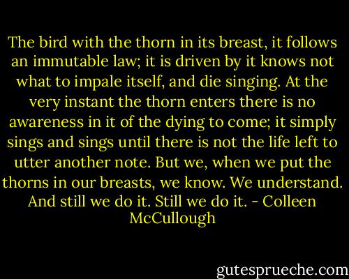 The bird with the thorn in its breast, it follows an immutable law; it is driven by it knows not what to impale itself, and die singing. At the very instant the thorn enters there is no awareness in it of the dying to come; it simply sings and sings until there is not the life left to utter another note. But we, when we put the thorns in our breasts, we know. We understand. And still we do it. Still we do it. - Colleen McCullough
