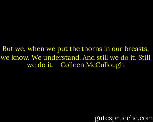 But we, when we put the thorns in our breasts, we know. We understand. And still we do it. Still we do it. - Colleen McCullough