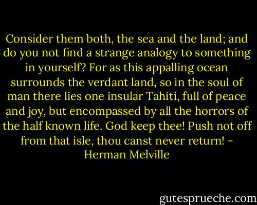Consider them both, the sea and the land; and do you not find a strange analogy to something in yourself? For as this appalling ocean surrounds the verdant land, so in the soul of man there lies one insular Tahiti, full of peace and joy, but encompassed by all the horrors of the half known life. God keep thee! Push not off from that isle, thou canst never return! - Herman Melville