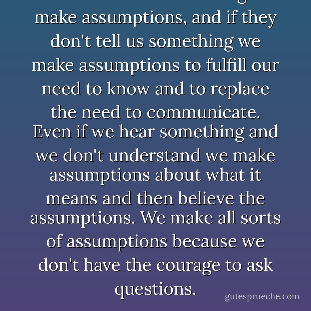 If others tell us something we make assumptions, and if they don't tell us something we make assumptions to fulfill our need to know and to replace the need to communicate. Even if we hear something and we don't understand we make assumptions about what it means and then believe the assumptions. We make all sorts of assumptions because we don't have the courage to ask questions. - Miguel Ruiz