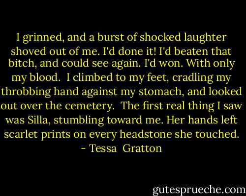 I grinned, and a burst of shocked laughter shoved out of me. I'd done it! I'd beaten that bitch, and could see again. I'd won. With only my blood.<br /><br />I climbed to my feet, cradling my throbbing hand against my stomach, and looked out over the cemetery.<br /><br />The first real thing I saw was Silla, stumbling toward me. Her hands left scarlet prints on every headstone she touched. - Tessa  Gratton