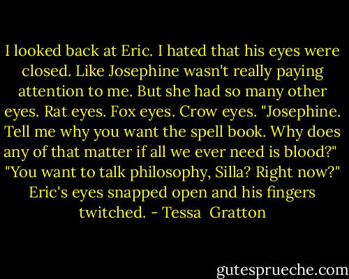I looked back at Eric. I hated that his eyes were closed. Like Josephine wasn't really paying attention to me. But she had so many other eyes. Rat eyes. Fox eyes. Crow eyes. "Josephine. Tell me why you want the spell book. Why does any of that matter if all we ever need is blood?"<br /><br />"You want to talk philosophy, Silla? Right now?" Eric's eyes snapped open and his fingers twitched. - Tessa  Gratton