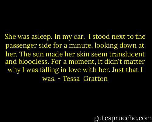 She was asleep. In my car.<br /><br />I stood next to the passenger side for a minute, looking down at her. The sun made her skin seem translucent and bloodless. For a moment, it didn't matter why I was falling in love with her. Just that I was. - Tessa  Gratton