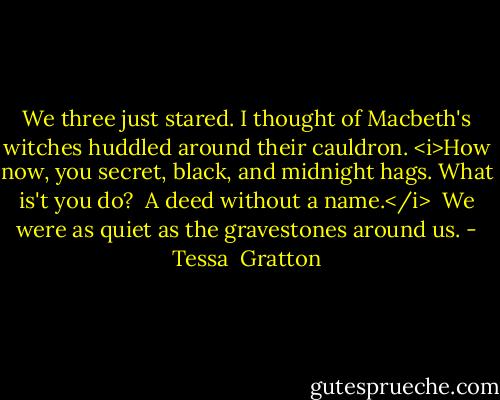We three just stared. I thought of Macbeth's witches huddled around their cauldron. <i>How now, you secret, black, and midnight hags. What is't you do?<br /><br />A deed without a name.</i><br /><br />We were as quiet as the gravestones around us. - Tessa  Gratton