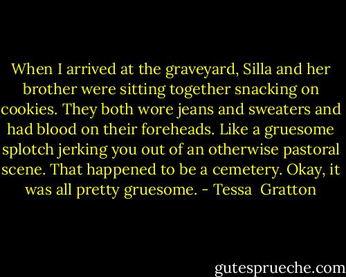 When I arrived at the graveyard, Silla and her brother were sitting together snacking on cookies. They both wore jeans and sweaters and had blood on their foreheads. Like a gruesome splotch jerking you out of an otherwise pastoral scene. That happened to be a cemetery. Okay, it was all pretty gruesome. - Tessa  Gratton